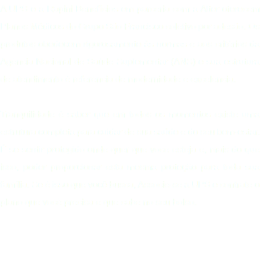 A UPS e a Rapini Benefícios em parceria com a Alter oferecem Planos Médicos do Grupo São Francisco coletivo por adesão. Os produtos obedecem rigorosamente às normas e aos critérios da Agência Nacional de Saúde Suplementar (ANS) e sua estrutura de atendimento é referência de modernidade e excelência. Tranquilidade é saber que em todos os momentos existe uma estrutura completa para cuidar de sua saúde e do seu bem-estar. É se sentir protegido onde quer que você esteja e, mais do que isso, poder proporcionar esta mesma proteção para toda sua família. Se é isso que você busca, Associe-se a UPS e contrate o plano que você precisa e que cabe no seu bolso. 